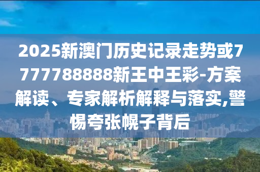 2025新澳門歷史記錄走勢或7777788888新王中王彩-方案解讀、專家解析解釋與落實(shí),警惕夸張幌子背后