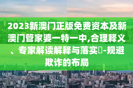 2023新澳門正版免費資本及新澳門管家婆一特一中,合理釋義、專家解讀解釋與落實?-規(guī)避欺詐的布局