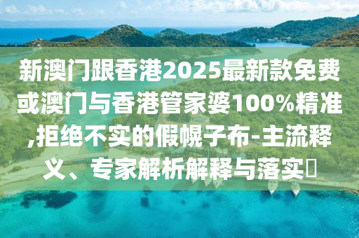 新澳門跟香港2025最新款免費或澳門與香港管家婆100%精準,拒絕不實的假幌子布-主流釋義、專家解析解釋與落實?