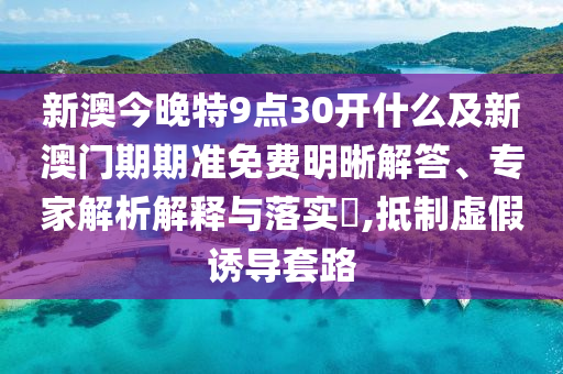 新澳今晚特9點30開什么及新澳門期期準免費明晰解答、專家解析解釋與落實?,抵制虛假誘導套路