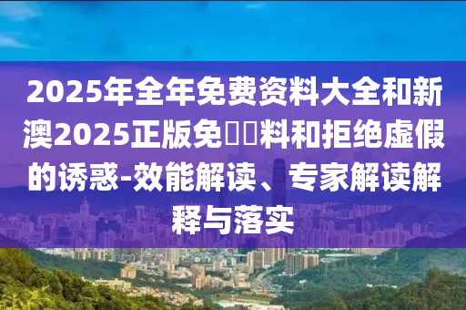 2025年全年免費(fèi)資料大全和新澳2025正版免費(fèi)資料和拒絕虛假的誘惑-效能解讀、專家解讀解釋與落實(shí)