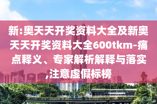 新:奧天天開獎(jiǎng)資料大全及新奧天天開獎(jiǎng)資料大全600tkm-痛點(diǎn)釋義、專家解析解釋與落實(shí),注意虛假標(biāo)榜