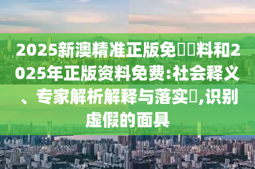 2025新澳精準(zhǔn)正版免費(fèi)資料和2025年正版資料免費(fèi):社會(huì)釋義、專家解析解釋與落實(shí)?,識(shí)別虛假的面具