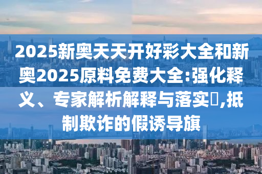 2025新奧天天開好彩大全和新奧2025原料免費(fèi)大全:強(qiáng)化釋義、專家解析解釋與落實(shí)?,抵制欺詐的假誘導(dǎo)旗