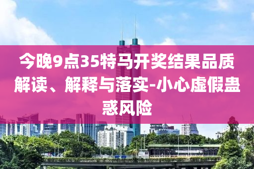 今晚9點35特馬開獎結(jié)果品質(zhì)解讀、解釋與落實-小心虛假蠱惑風險