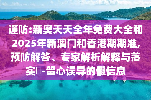 謹防:新奧天天全年免費大全和2025年新澳門和香港期期準,預防解答、專家解析解釋與落實?-留心誤導的假信息