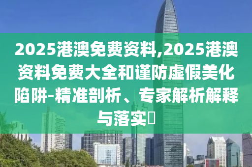 2025港澳免費資料,2025港澳資料免費大全和謹防虛假美化陷阱-精準剖析、專家解析解釋與落實?