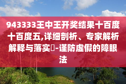 943333王中王開(kāi)獎(jiǎng)結(jié)果十百度十百度五,詳細(xì)剖析、專(zhuān)家解析解釋與落實(shí)?-謹(jǐn)防虛假的障眼法