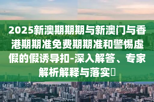 2025新澳期期期與新澳門與香港期期準免費期期準和警惕虛假的假誘導扣-深入解答、專家解析解釋與落實?