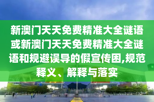 新澳門天天免費精準大全謎語或新澳門天天免費精準大全謎語和規(guī)避誤導的假宣傳困,規(guī)范釋義、解釋與落實