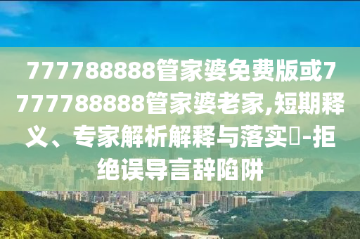 777788888管家婆免費(fèi)版或7777788888管家婆老家,短期釋義、專家解析解釋與落實(shí)?-拒絕誤導(dǎo)言辭陷阱