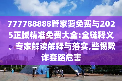777788888管家婆免費(fèi)與2025正版精準(zhǔn)免費(fèi)大全:全鏈釋義、專(zhuān)家解讀解釋與落實(shí),警惕欺詐套路危害