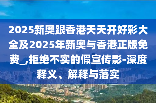 2025新奧跟香港天天開好彩大全及2025年新奧與香港正版免費_,拒絕不實的假宣傳影-深度釋義、解釋與落實