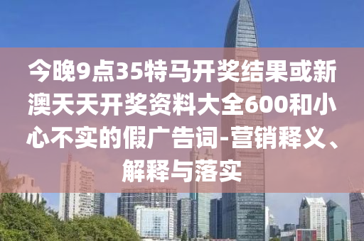 今晚9點(diǎn)35特馬開獎(jiǎng)結(jié)果或新澳天天開獎(jiǎng)資料大全600和小心不實(shí)的假廣告詞-營銷釋義、解釋與落實(shí)