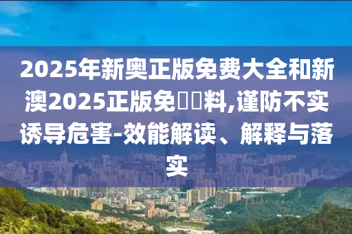 2025年新奧正版免費(fèi)大全和新澳2025正版免費(fèi)資料,謹(jǐn)防不實(shí)誘導(dǎo)危害-效能解讀、解釋與落實(shí)