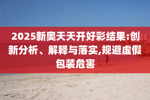 2025新奧天天開好彩結(jié)果:創(chuàng)新分析、解釋與落實,規(guī)避虛假包裝危害