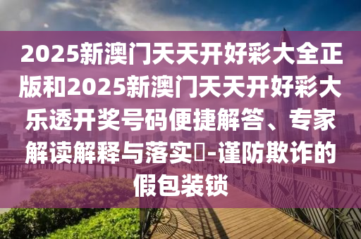 2025新澳門天天開好彩大全正版和2025新澳門天天開好彩大樂透開獎號碼便捷解答、專家解讀解釋與落實?-謹(jǐn)防欺詐的假包裝鎖