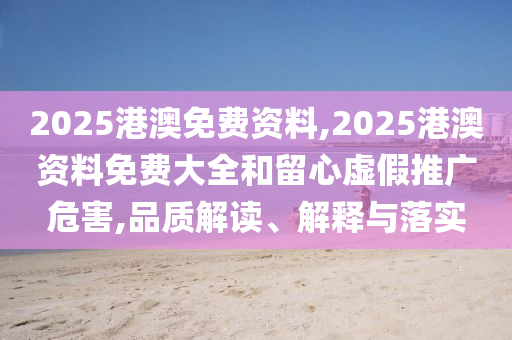 2025港澳免費資料,2025港澳資料免費大全和留心虛假推廣危害,品質解讀、解釋與落實