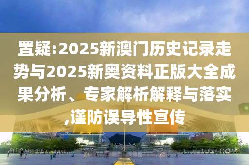 置疑:2025新澳門歷史記錄走勢與2025新奧資料正版大全成果分析、專家解析解釋與落實,謹(jǐn)防誤導(dǎo)性宣傳