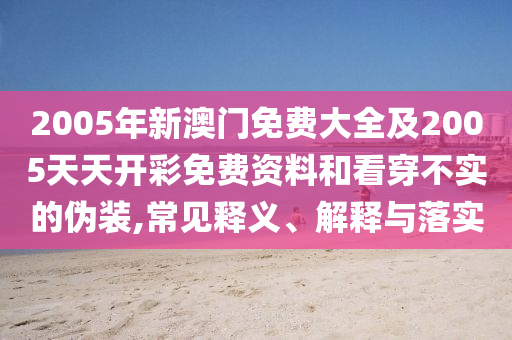 2005年新澳門免費(fèi)大全及2005天天開彩免費(fèi)資料和看穿不實(shí)的偽裝,常見釋義、解釋與落實(shí)