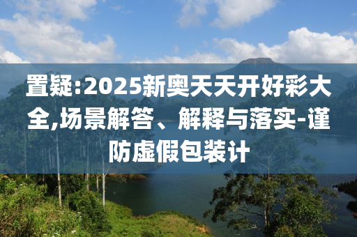 置疑:2025新奧天天開好彩大全,場景解答、解釋與落實-謹防虛假包裝計