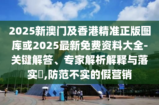 2025新澳門及香港精準正版圖庫或2025最新免費資料大全-關鍵解答、專家解析解釋與落實?,防范不實的假營銷