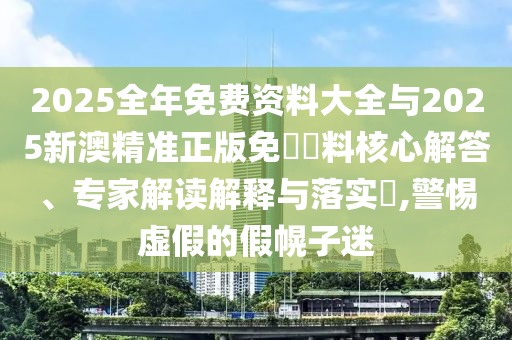 2025全年免費(fèi)資料大全與2025新澳精準(zhǔn)正版免費(fèi)資料核心解答、專家解讀解釋與落實(shí)?,警惕虛假的假幌子迷