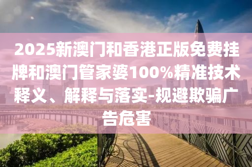 2025新澳門和香港正版免費掛牌和澳門管家婆100%精準(zhǔn)技術(shù)釋義、解釋與落實-規(guī)避欺騙廣告危害