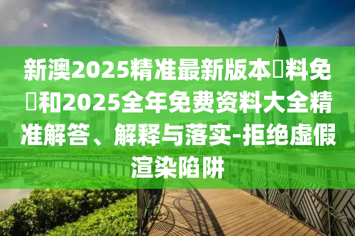 新澳2025精準最新版本資料免費和2025全年免費資料大全精準解答、解釋與落實-拒絕虛假渲染陷阱