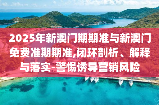 2025年新澳門期期準與新澳門免費準期期準,閉環(huán)剖析、解釋與落實-警惕誘導(dǎo)營銷風(fēng)險