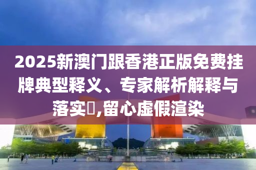 2025新澳門跟香港正版免費掛牌典型釋義、專家解析解釋與落實?,留心虛假渲染