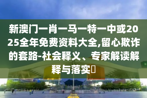 新澳門一肖一馬一特一中或2025全年免費資料大全,留心欺詐的套路-社會釋義、專家解讀解釋與落實?