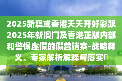 2025新澳或香港天天開(kāi)好彩跟2025年新澳門及香港正版內(nèi)部和警惕虛假的假營(yíng)銷案-戰(zhàn)略釋義、專家解析解釋與落實(shí)?