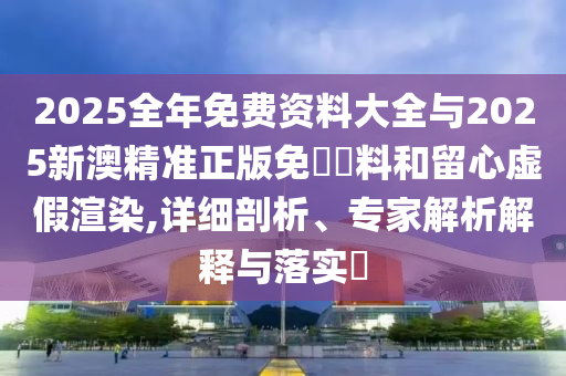 2025全年免費(fèi)資料大全與2025新澳精準(zhǔn)正版免費(fèi)資料和留心虛假渲染,詳細(xì)剖析、專家解析解釋與落實(shí)?