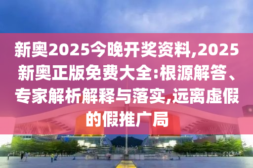 新奧2025今晚開獎(jiǎng)資料,2025新奧正版免費(fèi)大全:根源解答、專家解析解釋與落實(shí),遠(yuǎn)離虛假的假推廣局