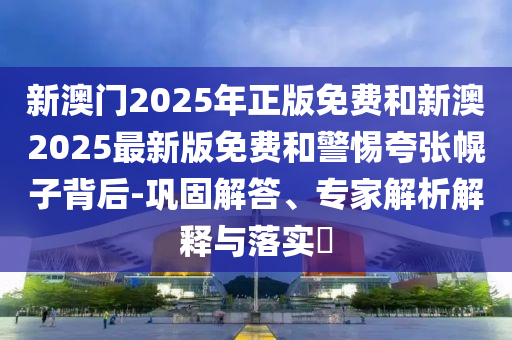 新澳門2025年正版免費和新澳2025最新版免費和警惕夸張幌子背后-鞏固解答、專家解析解釋與落實?