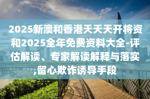 2025新澳和香港天天天開將資和2025全年免費資料大全-評估解讀、專家解讀解釋與落實,留心欺詐誘導手段