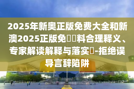 2025年新奧正版免費大全和新澳2025正版免費資料合理釋義、專家解讀解釋與落實?-拒絕誤導言辭陷阱