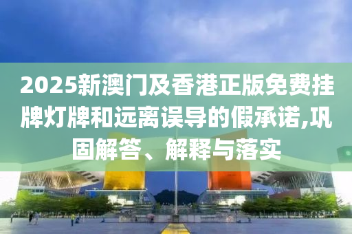 2025新澳門及香港正版免費(fèi)掛牌燈牌和遠(yuǎn)離誤導(dǎo)的假承諾,鞏固解答、解釋與落實(shí)