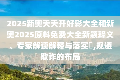 2025新奧天天開(kāi)好彩大全和新奧2025原料免費(fèi)大全新穎釋義、專家解讀解釋與落實(shí)?,規(guī)避欺詐的布局