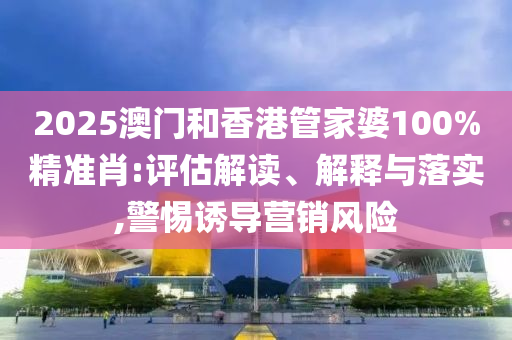 2025澳門和香港管家婆100%精準肖:評估解讀、解釋與落實,警惕誘導營銷風險