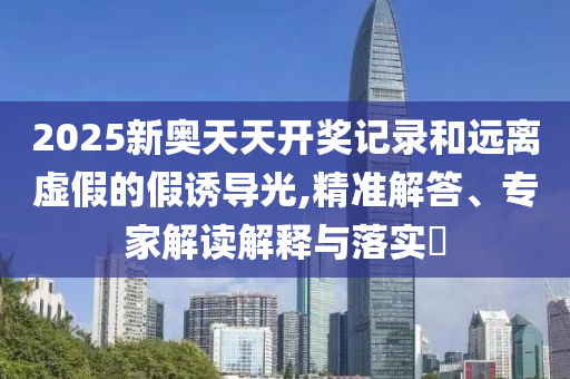 2025新奧天天開獎記錄和遠離虛假的假誘導光,精準解答、專家解讀解釋與落實?