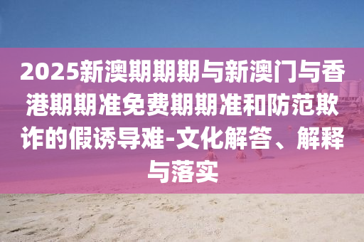 2025新澳期期期與新澳門與香港期期準免費期期準和防范欺詐的假誘導難-文化解答、解釋與落實