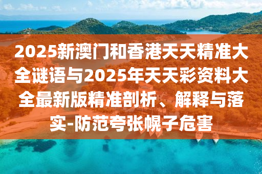 2025新澳門和香港天天精準(zhǔn)大全謎語與2025年天天彩資料大全最新版精準(zhǔn)剖析、解釋與落實-防范夸張幌子危害