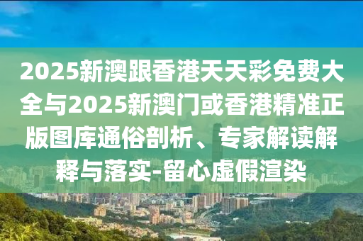 2025新澳跟香港天天彩免費(fèi)大全與2025新澳門(mén)或香港精準(zhǔn)正版圖庫(kù)通俗剖析、專(zhuān)家解讀解釋與落實(shí)-留心虛假渲染