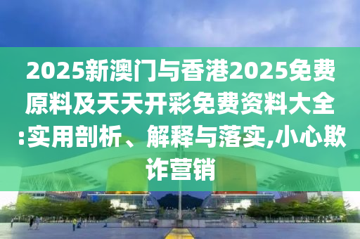 2025新澳門與香港2025免費原料及天天開彩免費資料大全:實用剖析、解釋與落實,小心欺詐營銷