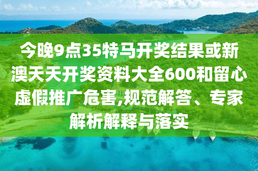 今晚9點(diǎn)35特馬開(kāi)獎(jiǎng)結(jié)果或新澳天天開(kāi)獎(jiǎng)資料大全600和留心虛假推廣危害,規(guī)范解答、專(zhuān)家解析解釋與落實(shí)